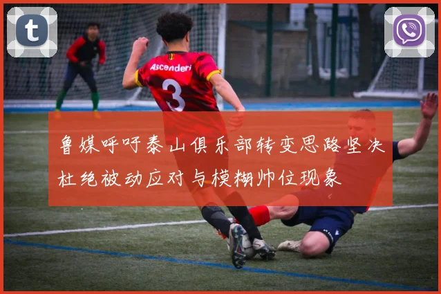 鲁媒呼吁泰山俱乐部转变思路坚决杜绝被动应对与模糊帅位现象