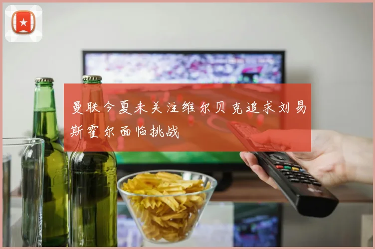 曼联今夏未关注维尔贝克追求刘易斯霍尔面临挑战