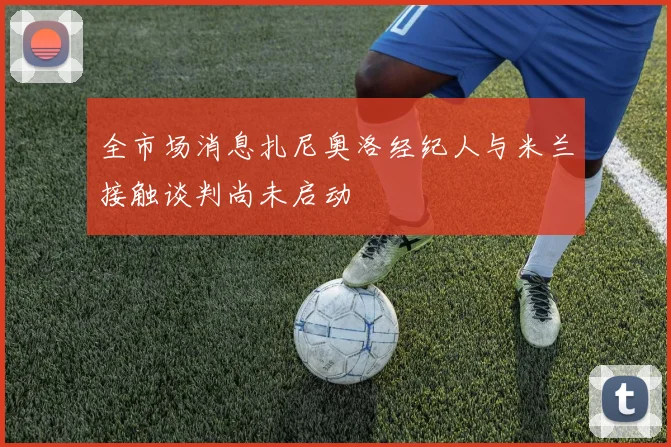 全市场消息扎尼奥洛经纪人与米兰接触谈判尚未启动