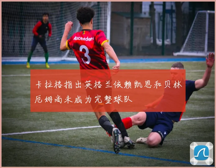 卡拉格指出英格兰依赖凯恩和贝林厄姆尚未成为完整球队