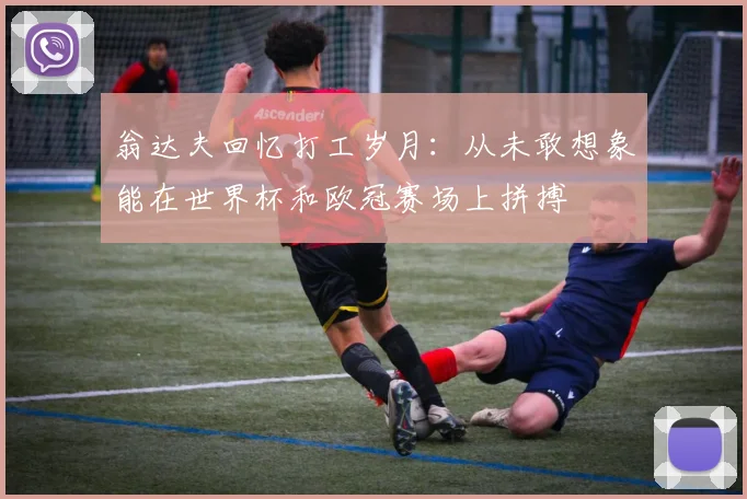 翁达夫回忆打工岁月：从未敢想象能在世界杯和欧冠赛场上拼搏