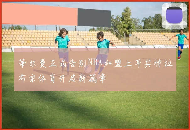 蒂尔曼正式告别NBA加盟土耳其特拉布宗体育开启新篇章