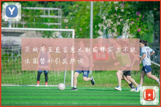 贝纳蒂亚直言意大利前锋实力不敌法国替补引发热议