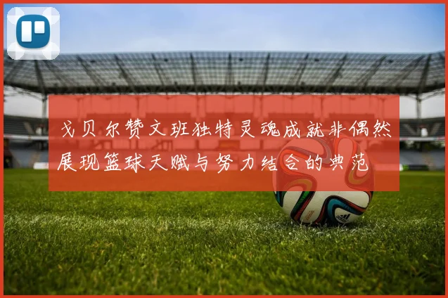 戈贝尔赞文班独特灵魂成就非偶然展现篮球天赋与努力结合的典范