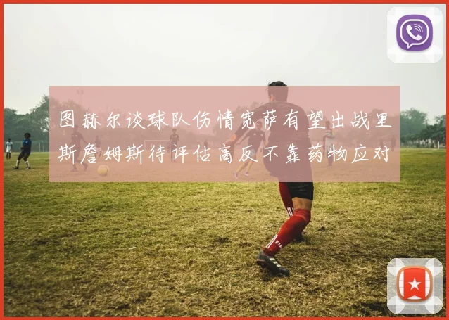 图赫尔谈球队伤情宽萨有望出战里斯詹姆斯待评估高反不靠药物应对
