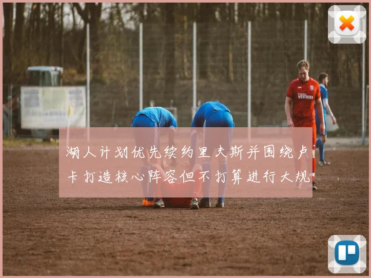 湖人计划优先续约里夫斯并围绕卢卡打造核心阵容但不打算进行大规模重建