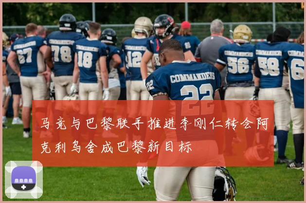 马竞与巴黎联手推进李刚仁转会阿克利乌舍成巴黎新目标