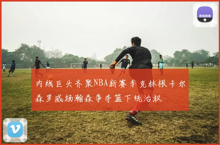 内线巨头齐聚NBA新赛季克林根卡尔森罗威杨瀚森争夺篮下统治权