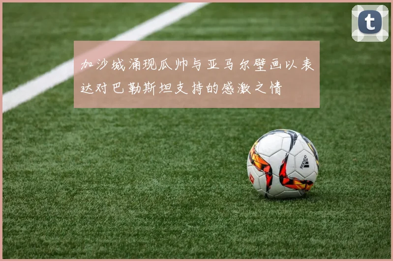加沙城涌现瓜帅与亚马尔壁画以表达对巴勒斯坦支持的感激之情