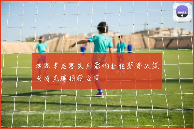 活塞季后赛失利影响杜伦薪资决策或将无缘顶薪合同