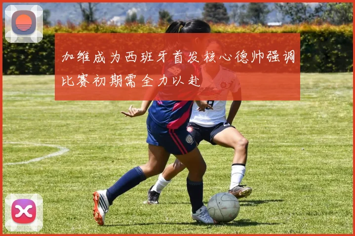 加维成为西班牙首发核心德帅强调比赛初期需全力以赴