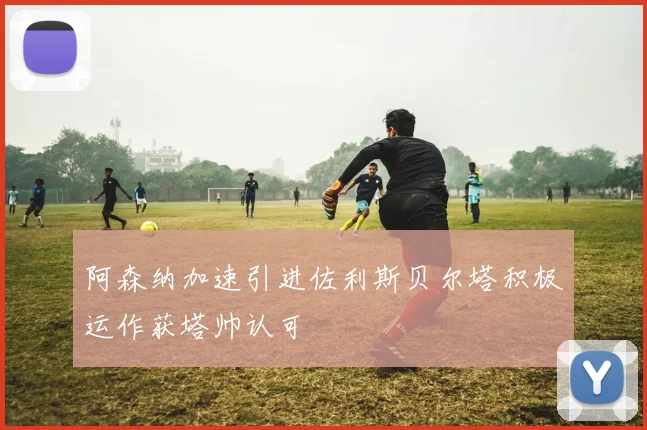 阿森纳加速引进佐利斯贝尔塔积极运作获塔帅认可
