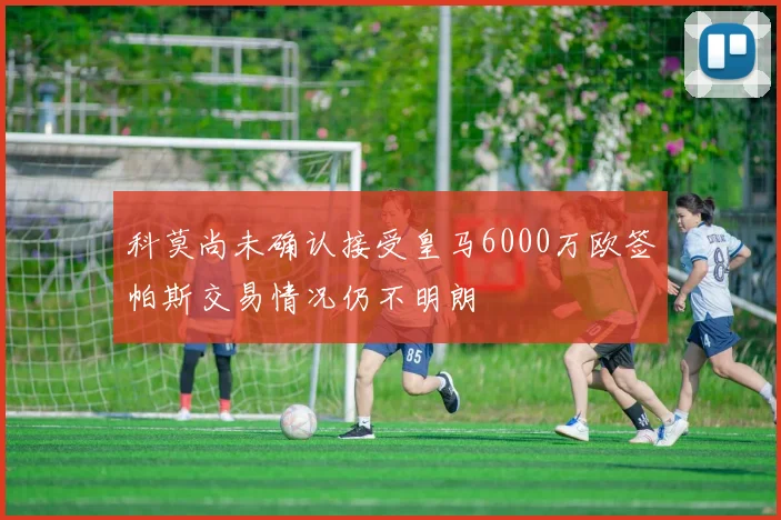 科莫尚未确认接受皇马6000万欧签帕斯交易情况仍不明朗