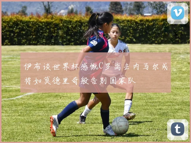 伊布谈世界杯感慨C罗离去内马尔或将如莫德里奇般告别国家队